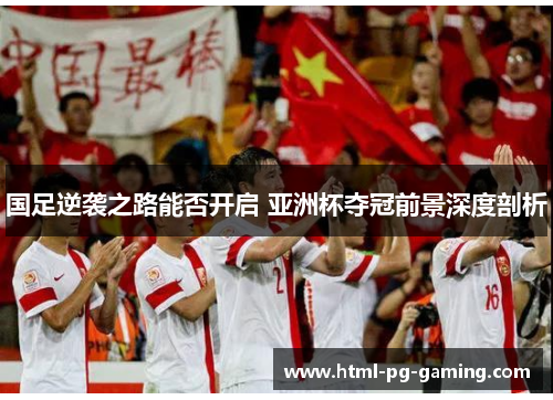 国足逆袭之路能否开启 亚洲杯夺冠前景深度剖析